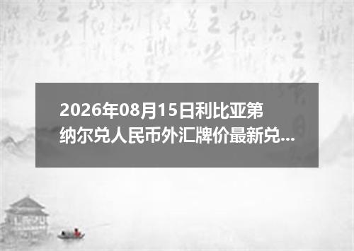 2026年08月15日利比亚第纳尔兑人民币外汇牌价最新兑换参考价
