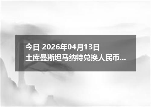 今日 2026年04月13日 土库曼斯坦马纳特兑换人民币最新汇率行情