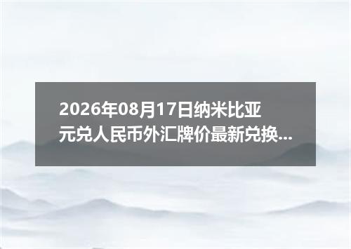 2026年08月17日纳米比亚元兑人民币外汇牌价最新兑换参考价