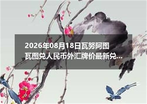 2026年08月18日瓦努阿图瓦图兑人民币外汇牌价最新兑换参考价