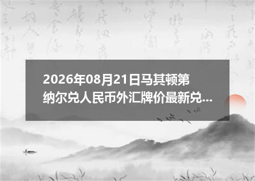 2026年08月21日马其顿第纳尔兑人民币外汇牌价最新兑换参考价