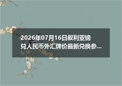 2026年07月16日叙利亚镑兑人民币外汇牌价最新兑换参考价
