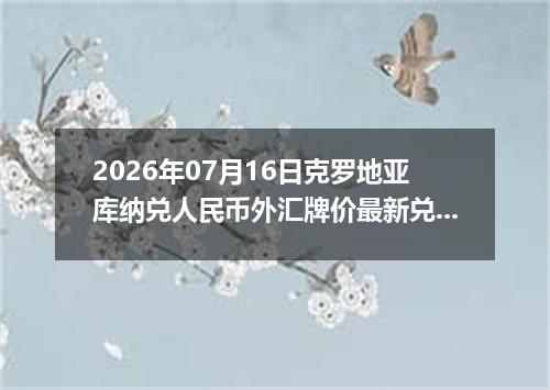 2026年07月16日克罗地亚库纳兑人民币外汇牌价最新兑换参考价