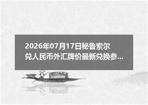 2026年07月17日秘鲁索尔兑人民币外汇牌价最新兑换参考价