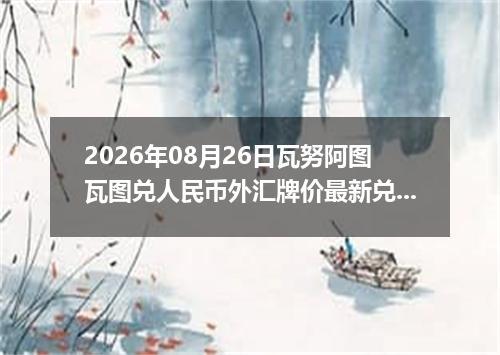 2026年08月26日瓦努阿图瓦图兑人民币外汇牌价最新兑换参考价
