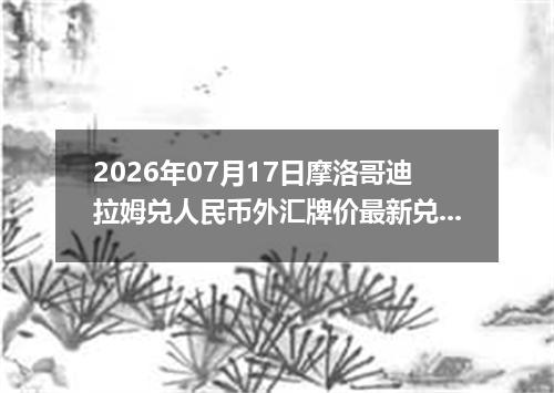 2026年07月17日摩洛哥迪拉姆兑人民币外汇牌价最新兑换参考价