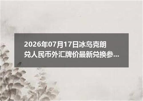 2026年07月17日冰岛克朗兑人民币外汇牌价最新兑换参考价