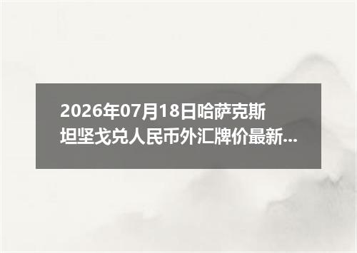 2026年07月18日哈萨克斯坦坚戈兑人民币外汇牌价最新兑换参考价