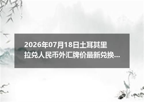 2026年07月18日土耳其里拉兑人民币外汇牌价最新兑换参考价